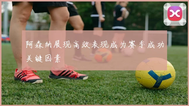 阿森纳展现高效表现成为赛季成功关键因素
