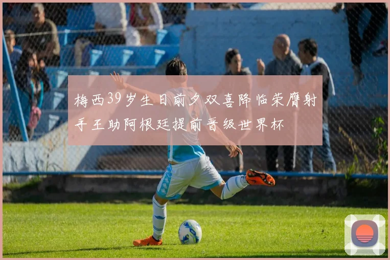 梅西39岁生日前夕双喜降临荣膺射手王助阿根廷提前晋级世界杯
