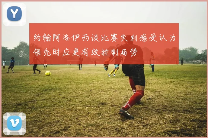 约翰阿洛伊西谈比赛失利感受认为领先时应更有效控制局势