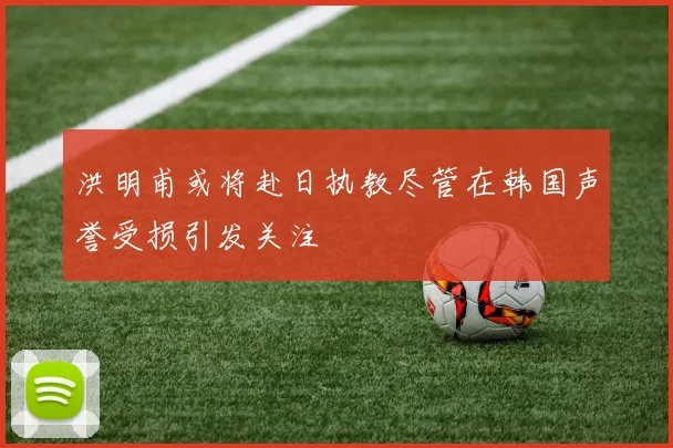 洪明甫或将赴日执教尽管在韩国声誉受损引发关注