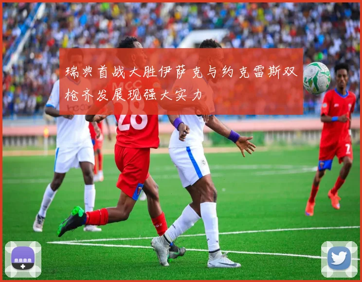 瑞典首战大胜伊萨克与约克雷斯双枪齐发展现强大实力