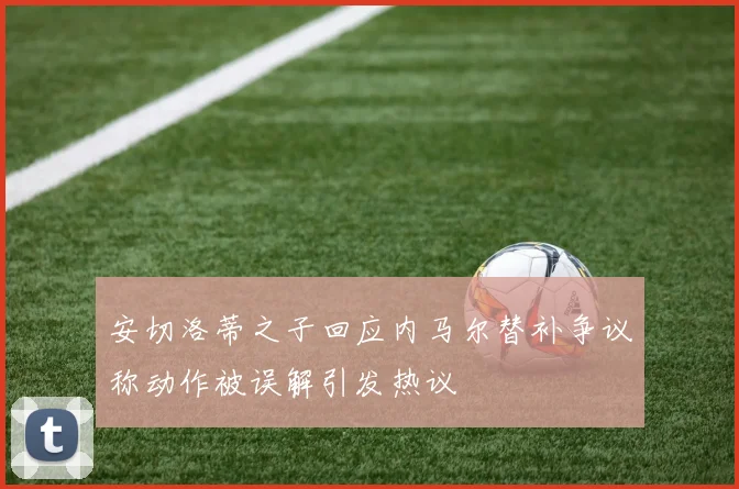 安切洛蒂之子回应内马尔替补争议称动作被误解引发热议