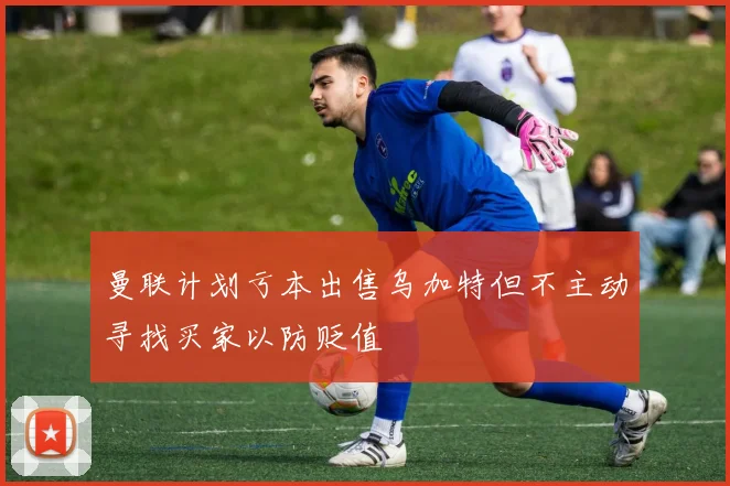 曼联计划亏本出售乌加特但不主动寻找买家以防贬值