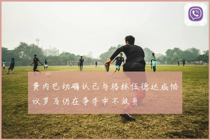 费内巴切确认已与格林伍德达成协议罗马仍在争夺中不放弃