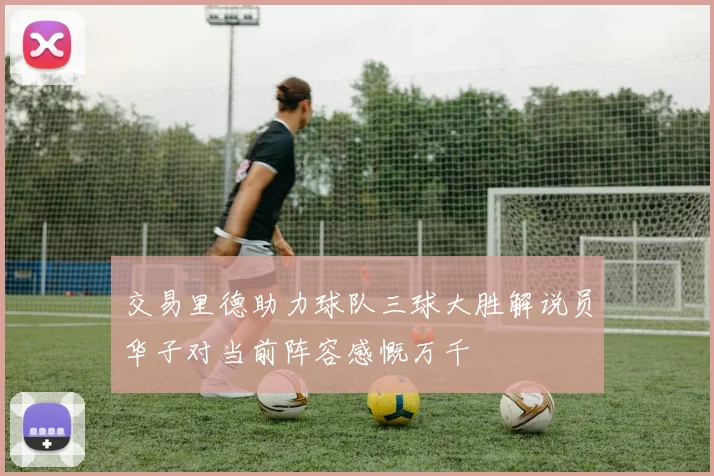 交易里德助力球队三球大胜解说员华子对当前阵容感慨万千