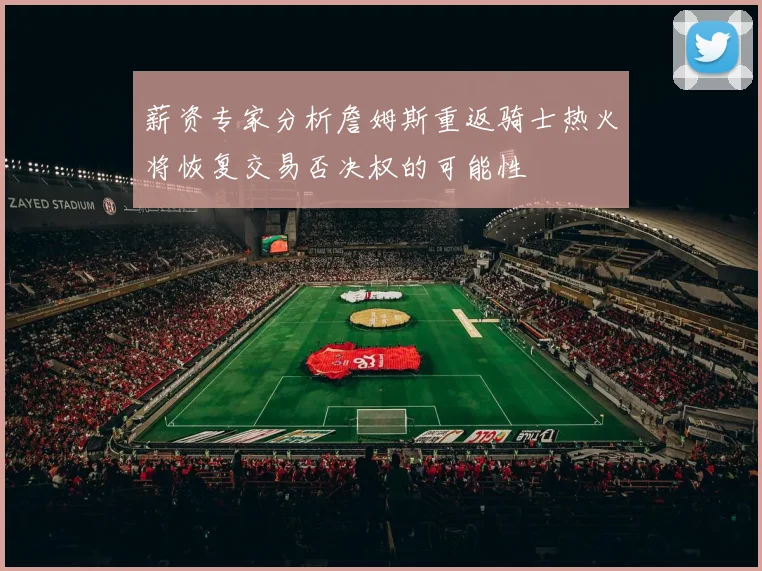 薪资专家分析詹姆斯重返骑士热火将恢复交易否决权的可能性