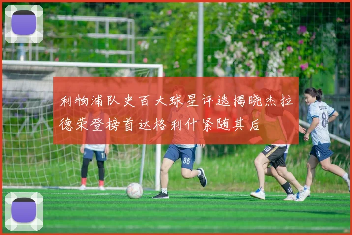 利物浦队史百大球星评选揭晓杰拉德荣登榜首达格利什紧随其后